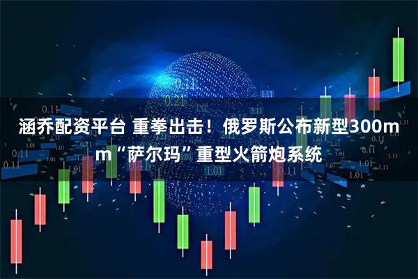 涵乔配资平台 重拳出击！俄罗斯公布新型300mm“萨尔玛”重型火箭炮系统