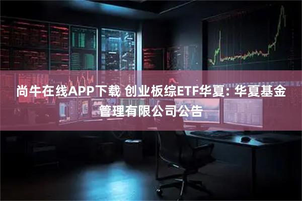 尚牛在线APP下载 创业板综ETF华夏: 华夏基金管理有限公司公告