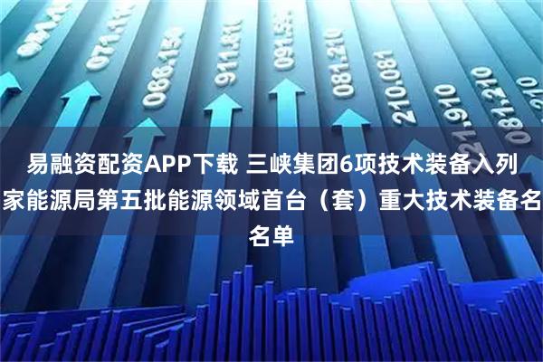 易融资配资APP下载 三峡集团6项技术装备入列国家能源局第五批能源领域首台（套）重大技术装备名单