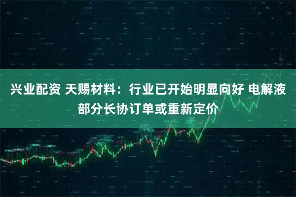 兴业配资 天赐材料:行业已开始明显向好 电解液部分长协订单或重新定价