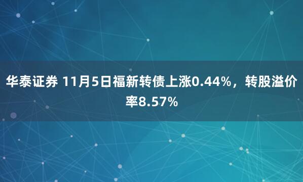 华泰证券 11月5日福新转债上涨0.44%，转股溢价率8.57%