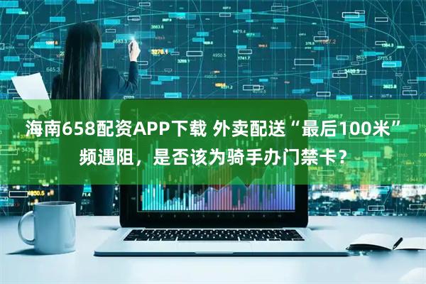 海南658配资APP下载 外卖配送“最后100米”频遇阻，是否该为骑手办门禁卡？