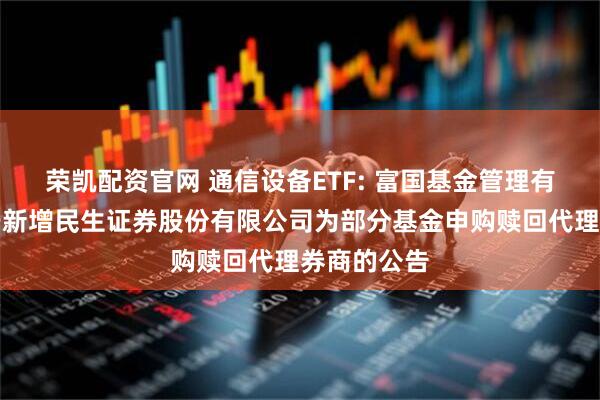 荣凯配资官网 通信设备ETF: 富国基金管理有限公司关于新增民生证券股份有限公司为部分基金申购赎回代理券商的公告