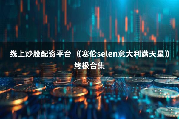 线上炒股配资平台 《赛伦selen意大利满天星》终极合集