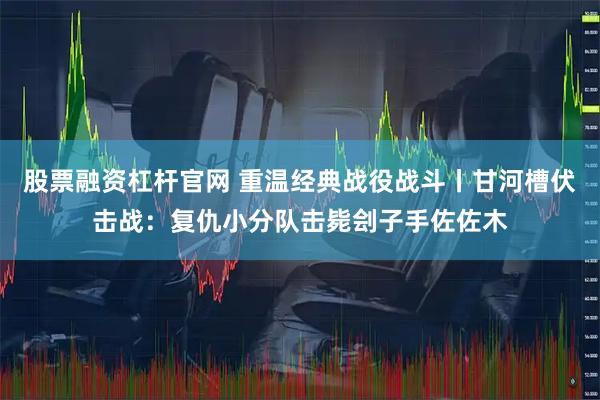 股票融资杠杆官网 重温经典战役战斗丨甘河槽伏击战：复仇小分队击毙刽子手佐佐木