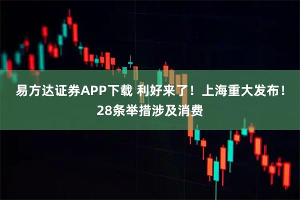 易方达证券APP下载 利好来了！上海重大发布！28条举措涉及消费