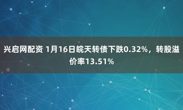 兴启网配资 1月16日皖天转债下跌0.32%，转股溢价率13.51%