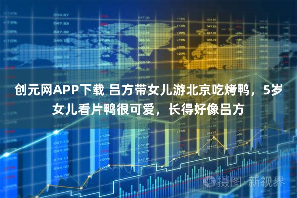创元网APP下载 吕方带女儿游北京吃烤鸭，5岁女儿看片鸭很可爱，长得好像吕方