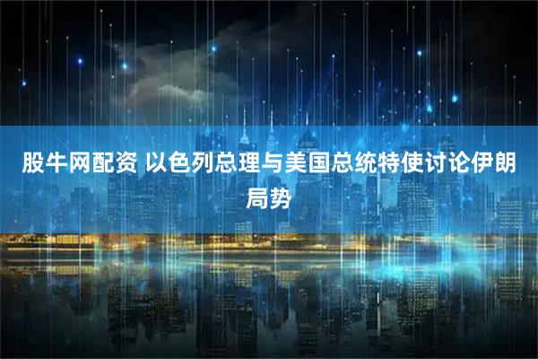 股牛网配资 以色列总理与美国总统特使讨论伊朗局势