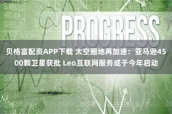 贝格富配资APP下载 太空圈地再加速：亚马逊4500颗卫星获批 Leo互联网服务或于今年启动