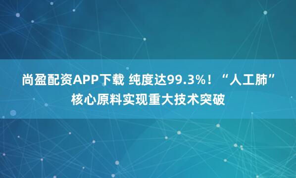 尚盈配资APP下载 纯度达99.3%！“人工肺”核心原料实现重大技术突破