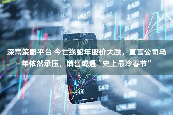 深富策略平台 今世缘蛇年股价大跌，直言公司马年依然承压，销售或遇“史上最冷春节”