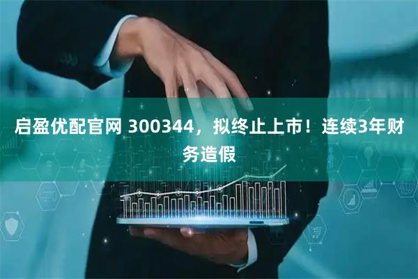 启盈优配官网 300344，拟终止上市！连续3年财务造假