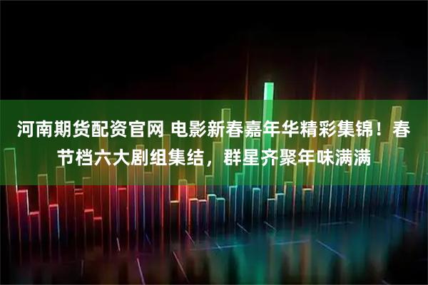 河南期货配资官网 电影新春嘉年华精彩集锦！春节档六大剧组集结，群星齐聚年味满满