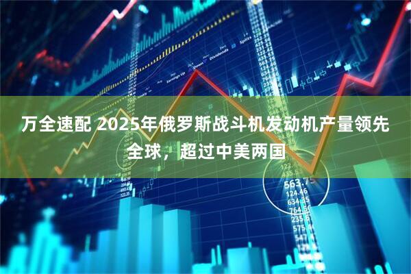 万全速配 2025年俄罗斯战斗机发动机产量领先全球，超过中美两国