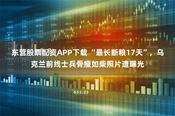 东营股票配资APP下载 “最长断粮17天”，乌克兰前线士兵骨瘦如柴照片遭曝光